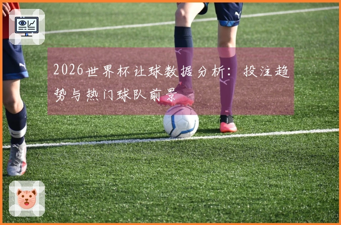 2026世界杯让球数据分析：投注趋势与热门球队前景