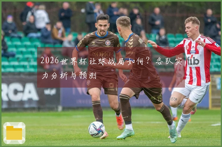 2026世界杯让球战局如何？各队实力分析与预测