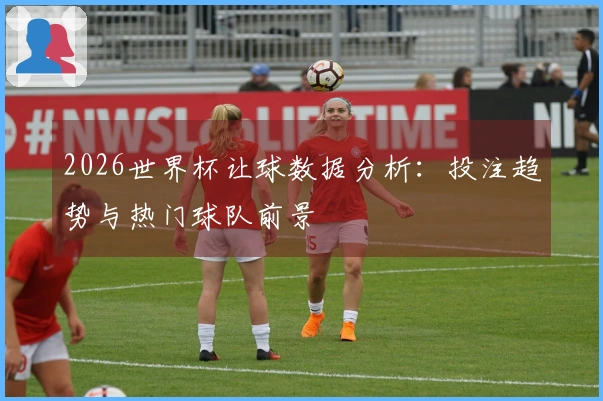 2026世界杯让球数据分析：投注趋势与热门球队前景