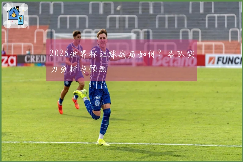 2026世界杯让球战局如何？各队实力分析与预测
